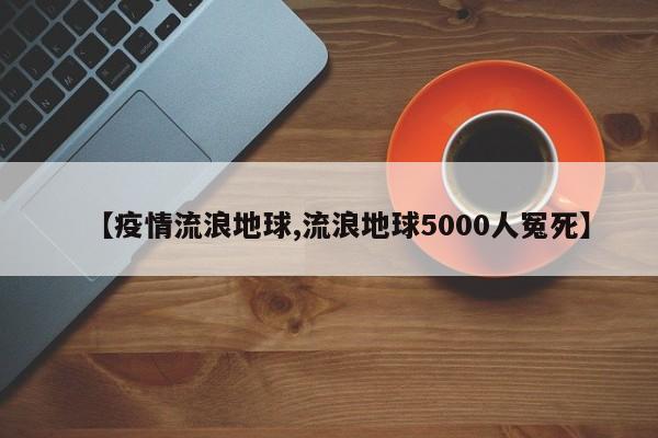 【疫情流浪地球,流浪地球5000人冤死】