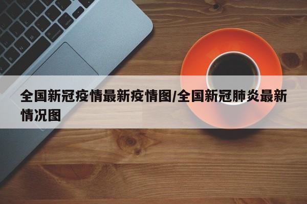 全国新冠疫情最新疫情图/全国新冠肺炎最新情况图