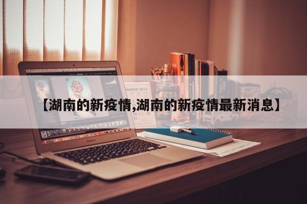 【湖南的新疫情,湖南的新疫情最新消息】