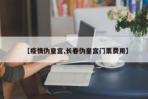 【疫情伪皇宫,长春伪皇宫门票费用】