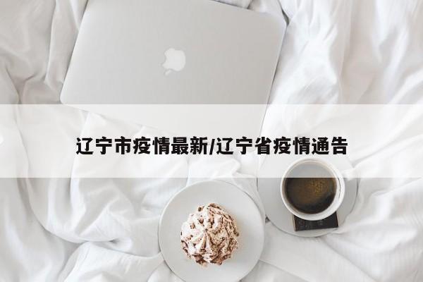辽宁市疫情最新/辽宁省疫情通告